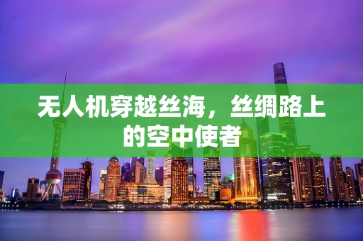 无人机穿越丝海，丝绸路上的空中使者