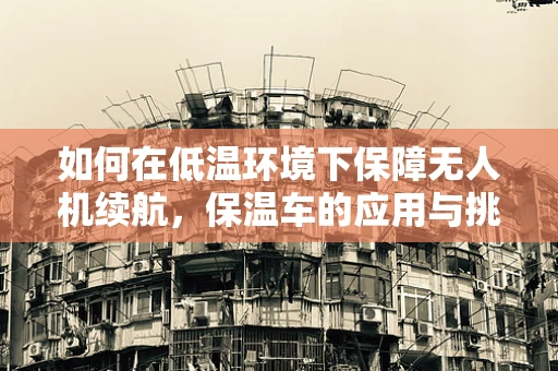如何在低温环境下保障无人机续航，保温车的应用与挑战？
