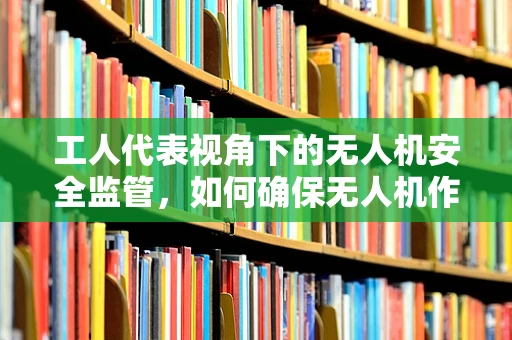 工人代表视角下的无人机安全监管，如何确保无人机作业中的工人权益？