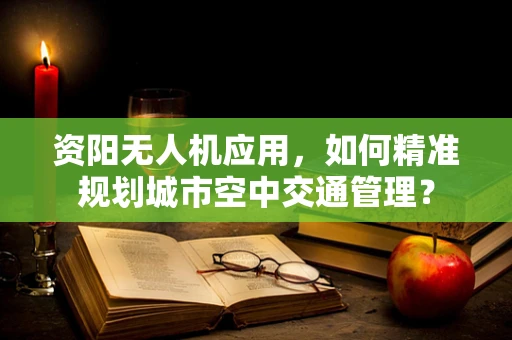 资阳无人机应用，如何精准规划城市空中交通管理？