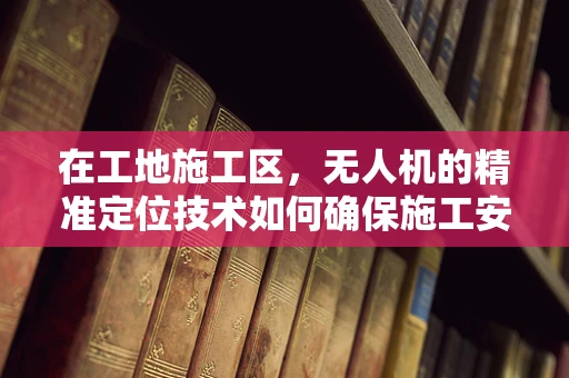 在工地施工区，无人机的精准定位技术如何确保施工安全？