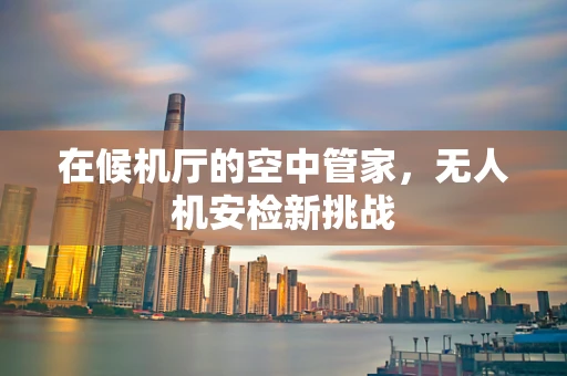 在候机厅的空中管家，无人机安检新挑战