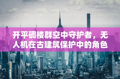 开平碉楼群空中守护者，无人机在古建筑保护中的角色与挑战