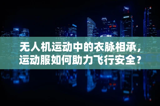 无人机运动中的衣脉相承，运动服如何助力飞行安全？