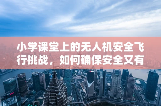 小学课堂上的无人机安全飞行挑战，如何确保安全又有趣？