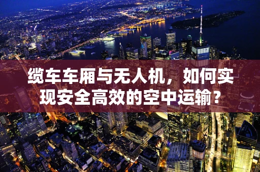 缆车车厢与无人机，如何实现安全高效的空中运输？