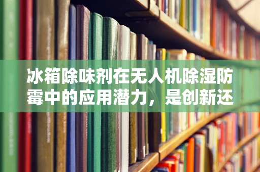 冰箱除味剂在无人机除湿防霉中的应用潜力，是创新还是误用？