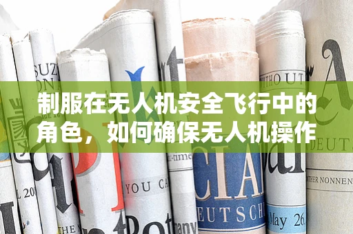 制服在无人机安全飞行中的角色，如何确保无人机操作员的专业形象与飞行安全？