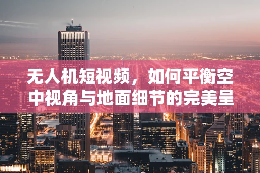 无人机短视频，如何平衡空中视角与地面细节的完美呈现？
