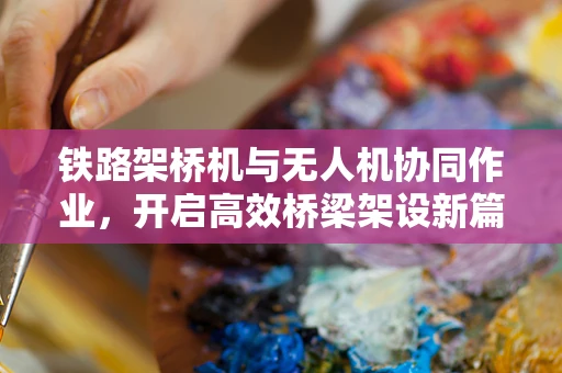铁路架桥机与无人机协同作业，开启高效桥梁架设新篇章