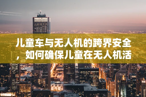 儿童车与无人机的跨界安全，如何确保儿童在无人机活动区域的安全？