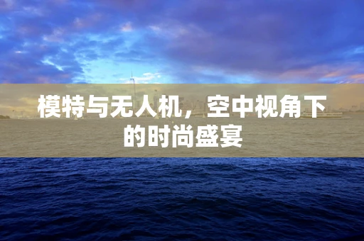 模特与无人机，空中视角下的时尚盛宴