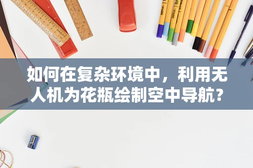 如何在复杂环境中，利用无人机为花瓶绘制空中导航？