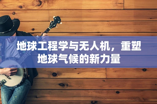 地球工程学与无人机，重塑地球气候的新力量