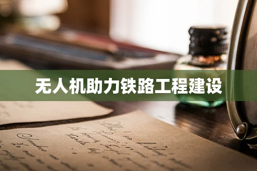 无人机助力铁路工程建设