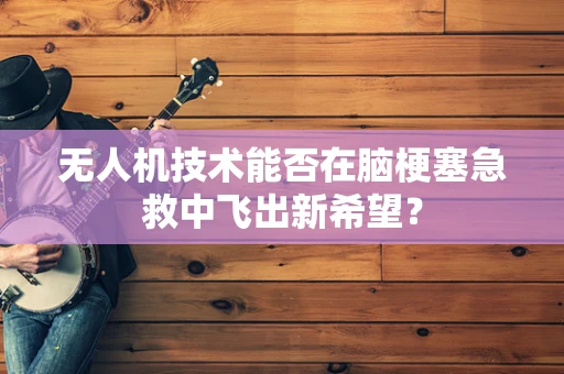 无人机技术能否在脑梗塞急救中飞出新希望？