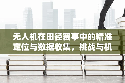无人机在田径赛事中的精准定位与数据收集，挑战与机遇