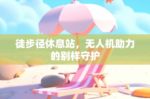 徒步径休息站，无人机助力的别样守护