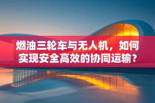 燃油三轮车与无人机，如何实现安全高效的协同运输？
