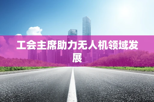 工会主席助力无人机领域发展