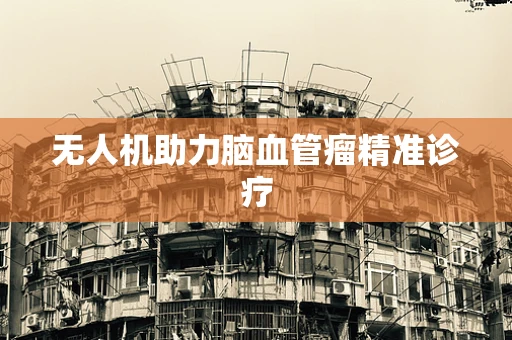 无人机助力脑血管瘤精准诊疗