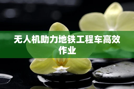 无人机助力地铁工程车高效作业