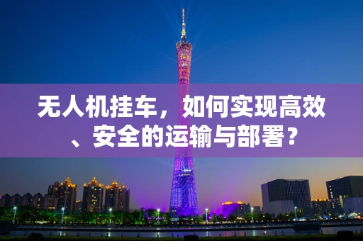 无人机挂车，如何实现高效、安全的运输与部署？