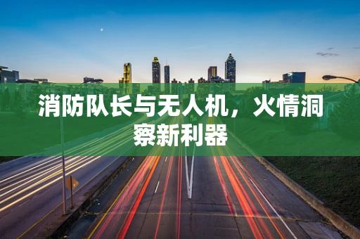 消防队长与无人机，火情洞察新利器