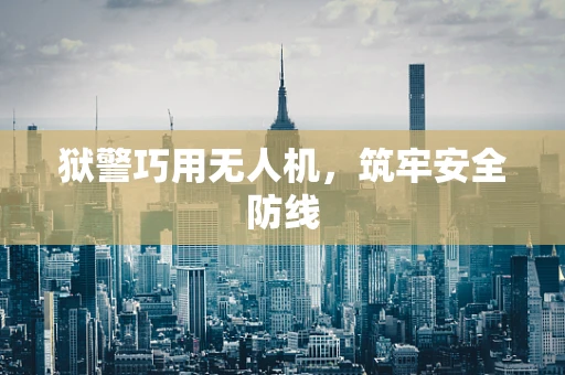 狱警巧用无人机，筑牢安全防线