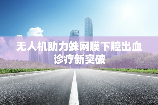 无人机助力蛛网膜下腔出血诊疗新突破