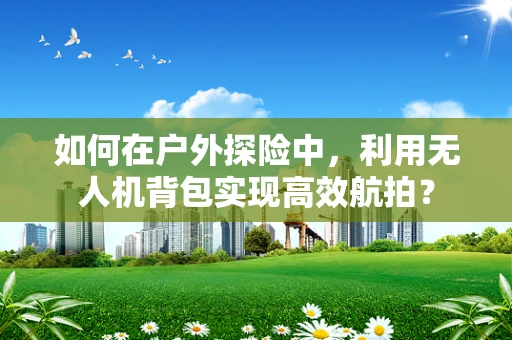 如何在户外探险中，利用无人机背包实现高效航拍？