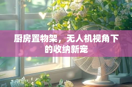 厨房置物架，无人机视角下的收纳新宠