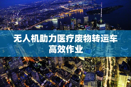 无人机助力医疗废物转运车高效作业