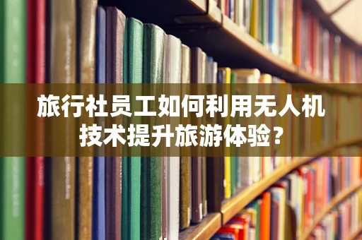 旅行社员工如何利用无人机技术提升旅游体验？