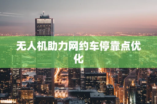 无人机助力网约车停靠点优化