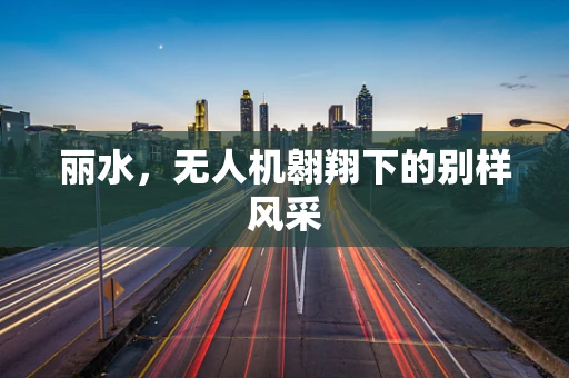 丽水，无人机翱翔下的别样风采