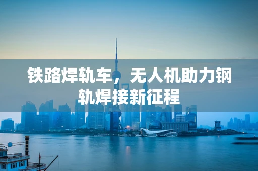 铁路焊轨车，无人机助力钢轨焊接新征程