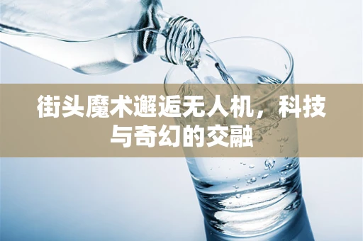 街头魔术邂逅无人机，科技与奇幻的交融