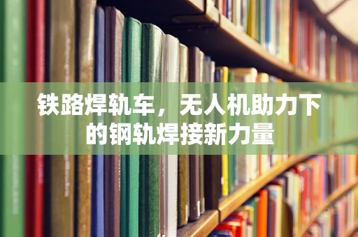 铁路焊轨车，无人机助力下的钢轨焊接新力量