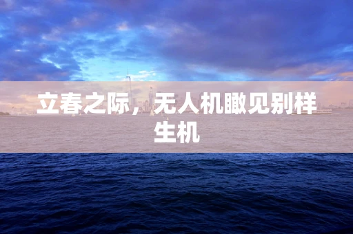 立春之际，无人机瞰见别样生机