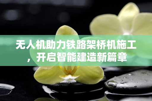 无人机助力铁路架桥机施工，开启智能建造新篇章