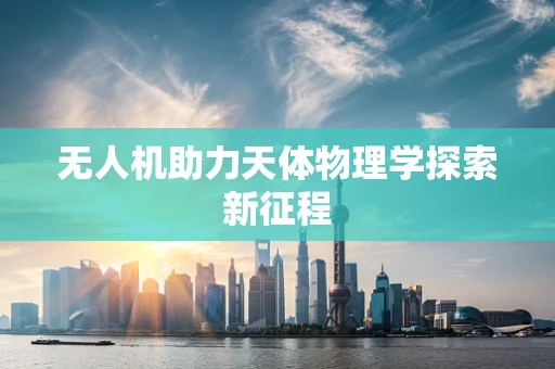 无人机助力天体物理学探索新征程