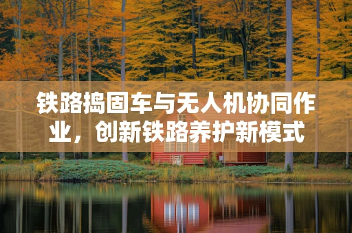 铁路捣固车与无人机协同作业，创新铁路养护新模式