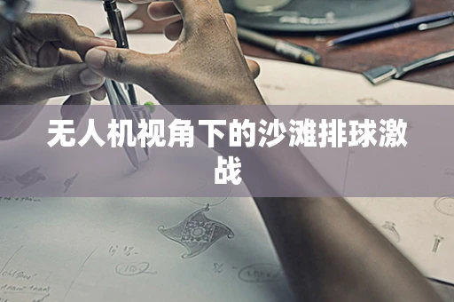 无人机视角下的沙滩排球激战
