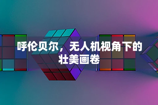 呼伦贝尔，无人机视角下的壮美画卷