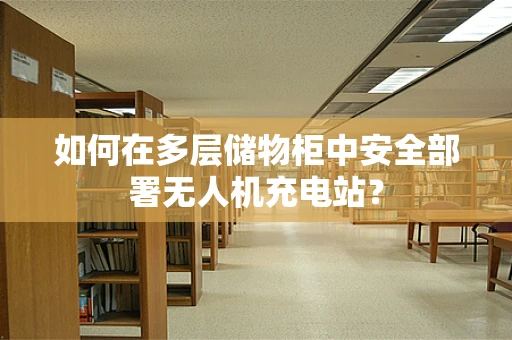 如何在多层储物柜中安全部署无人机充电站？