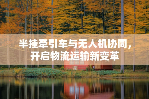 半挂牵引车与无人机协同，开启物流运输新变革