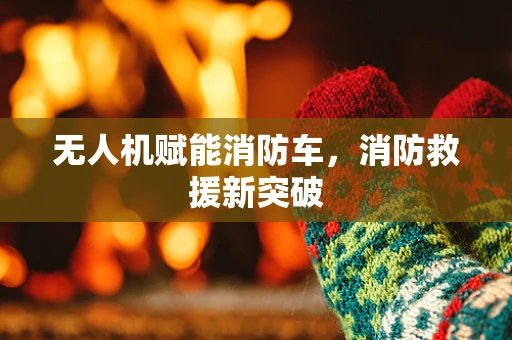 无人机赋能消防车，消防救援新突破