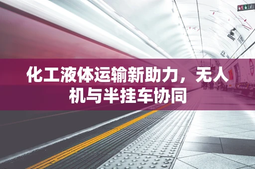 化工液体运输新助力，无人机与半挂车协同
