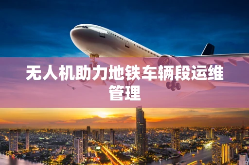 无人机助力地铁车辆段运维管理